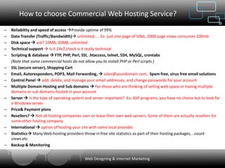 How to choose Commercial Web Hosting Service?
–   Reliability and speed of access Provide uptime of 99%
–   Data Transfer (Traffic/Bandwidth) unlimited, ... Ex: just one page of 50kb, 2000 page views consumes 100mb
–   Disk space  ask? 10MB, 20MB, unlimited
–   Technical support  is it 24x7,check is it really technical
–   Scripting & database  FTP, PHP, Perl, SSI, .htaccess, telnet, SSH, MySQL, crontabs
    (Note that some commercial hosts do not allow you to install PHP or Perl scripts )
–   SSL (secure server), Shopping Cart
–   Email, Autoresponders, POP3, Mail Forwarding,  sales@yourdomain.com, Spam free, virus free email solutions
–   Control Panel  add, delete, and manage your email addresses, and change passwords for your account
–   Multiple Domain Hosting and Sub domains  For those who are thinking of selling web space or having multiple
    domains or sub domains hosted in your account
–   Server  Is the type of operating system and server important? Ex: ASP programs, you have no choice but to look for
    a Windows server.
–   Price& Payment plans
–   Resellers?  Not all hosting companies own or lease their own web servers. Some of them are actually resellers for
    some other hosting company.
–   International  option of hosting your site with some local provider.
–   Statistics Many Web hosting providers throw in free site statistics as part of their hosting packages, ..count
    views.etc
–   Backup & Monitoring


                                            Web Designing & Internet Marketing
 