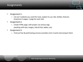Assignments


•   Assignment 1:
     – List out 5 website you used the most, explain its use, like, dislikes, features
       (maximum 5 pages, 1 page for each site)
•   Assignment 2:
     – Create HTML page, with proper use various tags
       (working with text, images, links & lists, tables, etc)
•   Assignment 3:
     – Find out free & paid hosting services providers (min 2 each) and compare them




                                 Web Designing & Internet Marketing
 