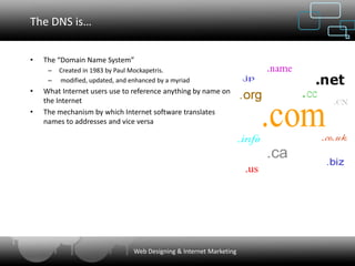 The DNS is…


•   The “Domain Name System”
     –   Created in 1983 by Paul Mockapetris.
     –   modified, updated, and enhanced by a myriad
•   What Internet users use to reference anything by name on
    the Internet
•   The mechanism by which Internet software translates
    names to addresses and vice versa




                                 Web Designing & Internet Marketing
 