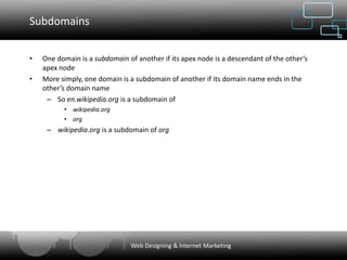 Subdomains


•   One domain is a subdomain of another if its apex node is a descendant of the other’s
    apex node
•   More simply, one domain is a subdomain of another if its domain name ends in the
    other’s domain name
     – So en.wikipedia.org is a subdomain of
          • wikipedia.org
          • org
     – wikipedia.org is a subdomain of org




                               Web Designing & Internet Marketing
 