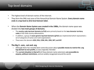Top-level domains

•   The highest level of domain names of the Internet.
•   They form the DNS root zone of the hierarchical Domain Name System. Every domain name
    ends in a top-level or first-level domain label.

•   When the Domain Name System was created in the 1980s, the domain name space was
    divided into two main groups of domains.
     –   The country code top-level domains (ccTLD) were primarily based on the two-character territory
         codes of ISO-3166 country abbreviations.
     –   In addition, a group of seven generic top-level domains (gTLD) was implemented which represented a
         set of categories of names and multi-organizations.
     –   These were the domains GOV, EDU, COM, MIL, ORG, NET, and INT.


•   The Big 3: .com, .net and .org
     –   Although there has recently been some discussion about possible moves to restrict the .org
         top domain to non-profits, as was originally intended
     –   The current situation is that all 3 of these domain name extensions are accessible to
         anyone, without restrictions, and are widely recognized around the world.




                                    Web Designing & Internet Marketing
 