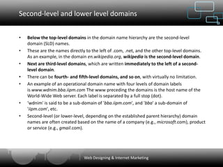 Second-level and lower level domains


•   Below the top-level domains in the domain name hierarchy are the second-level
    domain (SLD) names.
•   These are the names directly to the left of .com, .net, and the other top-level domains.
    As an example, in the domain en.wikipedia.org, wikipedia is the second-level domain.
•   Next are third-level domains, which are written immediately to the left of a second-
    level domain.
•   There can be fourth- and fifth-level domains, and so on, with virtually no limitation.
•   An example of an operational domain name with four levels of domain labels
    is www.wdnim.bba.iipm.com The www preceding the domains is the host name of the
    World-Wide Web server. Each label is separated by a full stop (dot).
•   ‘wdnim' is said to be a sub-domain of 'bba.iipm.com', and 'bba' a sub-domain of
    'iipm.com', etc.
•   Second-level (or lower-level, depending on the established parent hierarchy) domain
    names are often created based on the name of a company (e.g., microsoft.com), product
    or service (e.g., gmail.com).




                                Web Designing & Internet Marketing
 