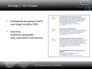 Strategy 1: Use Groups



• Strategically join groups that fit
  your target market or COIs

• Search by
  profession, geographic
  area, associations and interests




                           Web Designing & Internet Marketing
 