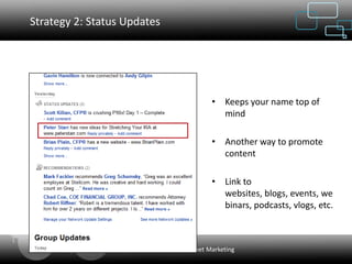 Strategy 2: Status Updates




                                              • Keeps your name top of
                                                mind

                                              • Another way to promote
                                                content

                                              • Link to
                                                websites, blogs, events, we
                                                binars, podcasts, vlogs, etc.



                    Web Designing & Internet Marketing
 