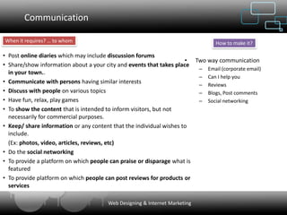 Communication

When it requires? … to whom                                                     How to make it?

• Post online diaries which may include discussion forums
                                                                     • Two way communication
• Share/show information about a your city and events that takes place
                                                                        – Email (corporate email)
  in your town..
                                                                        – Can I help you
• Communicate with persons having similar interests                     – Reviews
• Discuss with people on various topics                                 – Blogs, Post comments
• Have fun, relax, play games                                           – Social networking
• To show the content that is intended to inform visitors, but not
  necessarily for commercial purposes.
• Keep/ share information or any content that the individual wishes to
  include.
  (Ex: photos, video, articles, reviews, etc)
• Do the social networking
• To provide a platform on which people can praise or disparage what is
  featured
• To provide platform on which people can post reviews for products or
  services

                                       Web Designing & Internet Marketing
 