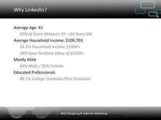 Why LinkedIn?


        Average Age: 41
           69% of Users Between 35 – 64 Years Old
        Average Household Income: $109,703
           53.5% Household Income $100K+
           24% have Portfolio Value of $250K+
        Mostly Male
           64% Male / 36% Female
        Educated Professionals
           80.1% College Graduate/Post Graduate




                                                   Web Designing & Internet Marketing
Source: http://www.slideshare.net/erickschonfeld/linkedin-demographic-data-jun08-presentation?type=powerpoint
 