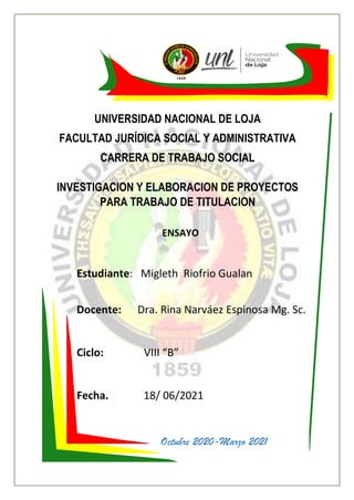 UNIVERSIDAD NACIONAL DE LOJA
FACULTAD JURÍDICA SOCIAL Y ADMINISTRATIVA
CARRERA DE TRABAJO SOCIAL
INVESTIGACION Y ELABORACION DE PROYECTOS
PARA TRABAJO DE TITULACION
Estudiante: Migleth Riofrio Gualan
Docente: Dra. Rina Narváez Espinosa Mg. Sc.
Ciclo: VIII “B”
Fecha. 18/ 06/2021
Octubre 2020-Marzo 2021
ENSAYO
 