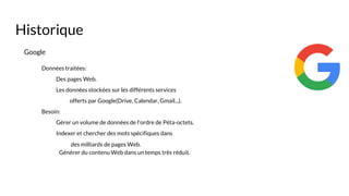 Google
Données traitées:
Des pages Web.
Les données stockées sur les différents services
offerts par Google(Drive, Calendar, Gmail...).
Besoin:
Gérer un volume de données de l'ordre de Péta-octets.
Indexer et chercher des mots spécifiques dans
des milliards de pages Web.
Générer du contenu Web dans un temps très réduit.
Historique
 
