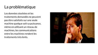 La problématique
Les données stockées et les
traitements demandés ne peuvent
pas être satisfaits sur une seule
machine quelque soit sa puissance,
même en utilisant un réseau de
machines, les communications
entre les machines rendent les
traitements très lents.
 