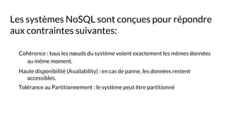Les systèmes NoSQL sont conçues pour répondre
aux contraintes suivantes:
Cohérence : tous les nœuds du système voient exactement les mêmes données
au même moment.
Haute disponibilité (Availability) : en cas de panne, les données restent
accessibles.
Tolérance au Partitionnement : le système peut être partitionné
 