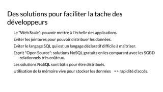 Des solutions pour faciliter la tache des
développeurs
Le "Web Scale": pouvoir mettre à l'échelle des applications.
Eviter les jointures pour pouvoir distribuer les données.
Eviter le langage SQL qui est un langage déclaratif difficile à maîtriser.
Esprit "Open Source": solutions NoSQL gratuits en les comparant avec les SGBD
relationnels très coûteux.
Les solutions NoSQL sont bâtis pour être distribués.
Utilisation de la mémoire vive pour stocker les données => rapidité d’accès.
 