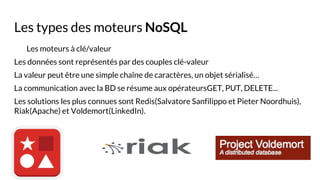 Les types des moteurs NoSQL
Les moteurs à clé/valeur
Les données sont représentés par des couples clé-valeur
La valeur peut être une simple chaîne de caractères, un objet sérialisé…
La communication avec la BD se résume aux opérateursGET, PUT, DELETE...
Les solutions les plus connues sont Redis(Salvatore Sanfilippo et Pieter Noordhuis),
Riak(Apache) et Voldemort(LinkedIn).
 