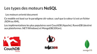 Les types des moteurs NoSQL
Les moteurs orienté document
Ce modèle est basé sur le paradigme clé-valeur, sauf que la valeur ici est un fichier
JSON ou XML.
Les implémentations les plus populaires sont CouchDB (Apache), RavenDB (destiné
aux plateformes .NET/Windows) et MongoDB(10Gen).
 