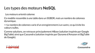 Les types des moteurs NoSQL
Les moteurs orienté colonne
Ce modèle ressemble à une table dans un SGBDR, mais un nombre de colonnes
dynamique.
=>Le nombre de colonnes varie d'un enregistrement à un autre, ce qui évite les
valeurs nulles.
Comme solutions, on retrouve principalement HBase (solution inspirée par Google
BigTable) ainsi que Cassandra (solution inspirée par Dynamo d’Amazon et BigTable
de Google).
 
