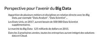 Perspective pour l'avenir du Big Data
Apparition de plusieurs métiers et disciplines en relation directe avec les Big
Data, par exemple "Data Analyst", "Data Scientist"...
Les Etats-Unis, en 2017, auront besoin de 500 000 Data Scientist
supplémentaires.
Le marché du Big Data: 125 milliards de dollars en 2015.
Dans les 3 prochaines années, toutes les entreprises auront intégré des solutions
data en Cloud.
 