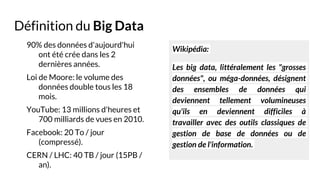 Définition du Big Data
90% des données d'aujourd'hui
ont été crée dans les 2
dernières années.
Loi de Moore: le volume des
données double tous les 18
mois.
YouTube: 13 millions d'heures et
700 milliards de vues en 2010.
Facebook: 20 To / jour
(compressé).
CERN / LHC: 40 TB / jour (15PB /
an).
Wikipédia:
Les big data, littéralement les "grosses
données", ou méga-données, désignent
des ensembles de données qui
deviennent tellement volumineuses
qu'ils en deviennent difficiles à
travailler avec des outils classiques de
gestion de base de données ou de
gestion de l'information.
 