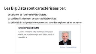 Les Big Data sont caractérisées par:
Le volume: de l'ordre de Péta-Octets.
La variété: ils viennent de sources hétéroclites.
La vélocité: ils exigent un temps record pour les explorer et les analyser.
 