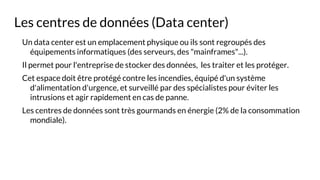 Les centres de données (Data center)
Un data center est un emplacement physique ou ils sont regroupés des
équipements informatiques (des serveurs, des "mainframes"...).
Il permet pour l'entreprise de stocker des données, les traiter et les protéger.
Cet espace doit être protégé contre les incendies, équipé d'un système
d'alimentation d'urgence, et surveillé par des spécialistes pour éviter les
intrusions et agir rapidement en cas de panne.
Les centres de données sont très gourmands en énergie (2% de la consommation
mondiale).
 