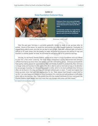 Scojo Foundation: A Vision for Growth at the Base of the Pyramid                                                  1-428-610




                                                                       Exhibit 12
                                                    Scojo Foundation Customer Story




                                                                         PY
                                    Customer-Srinivasa Chary, Age 36                Mahbubnagar, Andhra Pradesh




      Over the past year, Srinivasa, a successful goldsmith, started to strain to see up-close when he




                                                                       CO
 worked. Unsure of the reason, he would tire more quickly and suffer frequent headaches. Eventually, he
 stopped being able to work once the sun set due to lack of light. Even with sufficient light, he found it
 difficult to fit small stones into the jewelry he made. He started to outsource the setting of rings and
 bracelets to another jeweler he knew. He estimated he was losing half of his potential earnings.

      One day, his old friend, Chandra Shekhar, arrived at his shop in a Scojo Foundation shirt and offered
 to give him a free vision screening. The Scojo Vision Entrepreneur quickly determined that Srinivasa
                                   T
 suffered from blurry up-close vision and needed a pair of +1.00 reading glasses. Srinivasa purchased the
 high quality reading glasses for approximately US$3 and thereby doubled his productivity. Now, Srinivasa
                                 NO

 no longer sends out business to other goldsmiths. He is able to work as hard and as long as he did when
 he was younger. Currently, it is the wedding season in India, which is his most profitable time. Srinivasa
 often can be found in his shop working until midnight without pain or strain. “I could not imagine that
 blurry up-close vision had such bad repercussions for me. These glasses have brought a great relief to
 my life. I am very happy and thankful to Scojo Foundation for screening and selling glasses at affordable
 prices right at my doorstep. Also, I am grateful that this has created livelihoods for poor rural youth like
 Chandra Shekhar whom people here trust more than any stranger who comes and then leaves.”
Source: Adapted from the Scojo Foundation website
 DO




                                                                           19
 