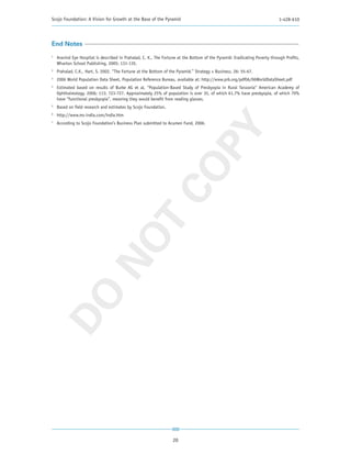 Scojo Foundation: A Vision for Growth at the Base of the Pyramid                                                            1-428-610




End Notes
1
    Aravind Eye Hospital is described in Prahalad, C. K., The Fortune at the Bottom of the Pyramid: Eradicating Poverty through Profits,
    Wharton School Publishing, 2005: 131-135.
2
    Prahalad, C.K., Hart, S. 2002. “The Fortune at the Bottom of the Pyramid.” Strategy + Business, 26: 55-67.
3
    2006 World Population Data Sheet, Population Reference Bureau, available at: http://www.prb.org/pdf06/06WorldDataSheet.pdf
4
    Estimated based on results of Burke AG et al, “Population-Based Study of Presbyopia in Rural Tanzania” American Academy of
    Ophthalmology. 2006; 113: 723-727. Approximately 25% of population is over 35, of which 61.7% have presbyopia, of which 70%
    have “functional presbyopia”, meaning they would benefit from reading glasses.
5
    Based on field research and estimates by Scojo Foundation.
6
    http://www.ms-india.com/india.htm
7
    According to Scojo Foundation’s Business Plan submitted to Acumen Fund, 2006.




                                                              PY
                                                            CO
                            T
                          NO
DO




                                                                   20
 