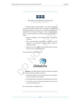 Scojo Foundation: A Vision for Growth at the Base of the Pyramid                                       1-428-610




                             The William Davidson Institute (WDI) is a non-profit, independent,
                        research and educational institute which is dedicated to developing and




                                                          PY
                        disseminating expertise on business issues in emerging economies. It was
                        established at the University of Michigan in 1992, and today integrates
                        research, executive education, and practical project-based assistance in
                        order to:
                             •	 generate knowledge of and management skills for emerging




                                                        CO
                                economies
                             •	 offer unique educational opportunities to individuals and both
                                indigenous and multinational companies which operate in
                                emerging economies
                             •	 provide a forum for managers and public policy-makers to discuss
                                business issues in emerging economies
                          T
                        For more information: www.wdi.umich.edu
                        NO
 DO




                              GlobaLens is the William Davidson Institute’s online forum. Designed
                        for international business educators, it features:
                             •	 a searchable catalogue of international business cases, simulations,
                                exercises, and other course materials
                             •	 a searchable library for developing international business courses
                             •	 an interactive space for discussing international business cases,
                                courses, and teaching issues

                        For more information: www.globalens.com
 