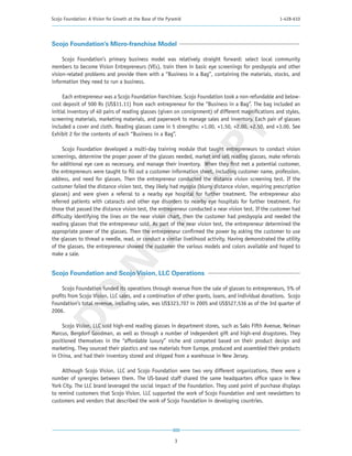 Scojo Foundation: A Vision for Growth at the Base of the Pyramid                                      1-428-610




Scojo Foundation’s Micro-franchise Model

     Scojo Foundation’s primary business model was relatively straight forward: select local community
members to become Vision Entrepreneurs (VEs), train them in basic eye screenings for presbyopia and other
vision-related problems and provide them with a “Business in a Bag”, containing the materials, stocks, and
information they need to run a business.

     Each entrepreneur was a Scojo Foundation franchisee. Scojo Foundation took a non-refundable and below-
cost deposit of 500 Rs (US$11.11) from each entrepreneur for the “Business in a Bag”. The bag included an
initial inventory of 40 pairs of reading glasses (given on consignment) of different magnifications and styles,
screening materials, marketing materials, and paperwork to manage sales and inventory. Each pair of glasses
included a cover and cloth. Reading glasses came in 5 strengths: +1.00, +1.50, +2.00, +2.50, and +3.00. See




                                                         PY
Exhibit 2 for the contents of each “Business in a Bag”.

      Scojo Foundation developed a multi-day training module that taught entrepreneurs to conduct vision
screenings, determine the proper power of the glasses needed, market and sell reading glasses, make referrals
for additional eye care as necessary, and manage their inventory. When they first met a potential customer,




                                                       CO
the entrepreneurs were taught to fill out a customer information sheet, including customer name, profession,
address, and need for glasses. Then the entrepreneur conducted the distance vision screening test. If the
customer failed the distance vision test, they likely had myopia (blurry distance vision, requiring prescription
glasses) and were given a referral to a nearby eye hospital for further treatment. The entrepreneur also
referred patients with cataracts and other eye disorders to nearby eye hospitals for further treatment. For
those that passed the distance vision test, the entrepreneur conducted a near vision test. If the customer had
difficulty identifying the lines on the near vision chart, then the customer had presbyopia and needed the
                          T
reading glasses that the entrepreneur sold. As part of the near vision test, the entrepreneur determined the
appropriate power of the glasses. Then the entrepreneur confirmed the power by asking the customer to use
                        NO

the glasses to thread a needle, read, or conduct a similar livelihood activity. Having demonstrated the utility
of the glasses, the entrepreneur showed the customer the various models and colors available and hoped to
make a sale.


Scojo Foundation and Scojo Vision, LLC Operations

     Scojo Foundation funded its operations through revenue from the sale of glasses to entrepreneurs, 5% of
 DO



profits from Scojo Vision, LLC sales, and a combination of other grants, loans, and individual donations. Scojo
Foundation’s total revenue, including sales, was US$323,707 in 2005 and US$527,536 as of the 3rd quarter of
2006.

     Scojo Vision, LLC sold high-end reading glasses in department stores, such as Saks Fifth Avenue, Neiman
Marcus, Bergdorf Goodman, as well as through a number of independent gift and high-end drugstores. They
positioned themselves in the “affordable luxury” niche and competed based on their product design and
marketing. They sourced their plastics and raw materials from Europe, produced and assembled their products
in China, and had their inventory stored and shipped from a warehouse in New Jersey.

     Although Scojo Vision, LLC and Scojo Foundation were two very different organizations, there were a
number of synergies between them. The US-based staff shared the same headquarters office space in New
York City. The LLC brand leveraged the social impact of the Foundation. They used point of purchase displays
to remind customers that Scojo Vision, LLC supported the work of Scojo Foundation and sent newsletters to
customers and vendors that described the work of Scojo Foundation in developing countries.




                                                            3
 