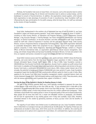 Scojo Foundation: A Vision for Growth at the Base of the Pyramid                                       1-428-610




     Similarly, the Foundation had access to Scojo Vision, LLC resources, such as the executive team to advise
on effective operational strategy, the art director and innovations team to advise on product design, and the
bookkeeper to consult on financial decisions. In addition, the organizations shared suppliers, which allowed
both organizations to take advantage of economies of scale in manufacturing. Scojo Foundation staff was
influenced by the rigor and discipline of a for-profit company, while the Scojo Vision, LLC staff was motivated
by the mission of Scojo Foundation.


Scojo India

     Scojo India, headquartered in the southern city of Hyderabad (see map of India in Exhibit 3), was Scojo
Foundation’s largest and fastest-growing operation. Scojo India employed 15 people as shown in Exhibit 4,




                                                       PY
including an India Country Director, an Operations and Programs Manager, a Vision Entrepreneur Channel
Manager, a Key Accounts Manager, a Training Manager, two Vision Entrepreneur Identification and Training
Managers, six District Coordinators, an Accounts Assistant, and other administrative staff. Scojo Foundation
looked for staff with a blend of experience in business and the civil sector. Arunesh Singh, India Country
Director, served as Programme Director at Appropriate Technology India, a non-profit organization dedicated




                                                     CO
to sustainable development. Before that assignment he was a manager at one of the largest agricultural
products companies in India. Raman Nageswara, Operations and Programs Manager, worked as a Program
Officer at Winrock International India, an organization committed to natural resource management, clean
energy, and climate change before joining Scojo Foundation. Previous to Winrock, he lived and worked in the
US as an engineer and business consultant to Lucent Technologies and Bell Core Technologies.

     Scojo India’s revenue sources were from eye-glasses sales, grants and loans. Exhibit 5 shows the financial,
                        T
operating, and social metrics from the time Scojo Foundation began operations in India in January 2005
through anticipated figures through fourth quarter 2006. In May of 2006, Scojo Foundation received a
US$100,000 loan from Acumen Fund for its India operations. Acumen Fund is a global non-profit venture fund
                      NO

that invests in scaleable and financially sustainable organizations delivering products and services to the poor.
Acumen Fund tracks a combination of financial and social returns. With a below market interest rate of 6%
annually, the potential to borrow up to a total of US$500,000 and a loan period of 5 years, Scojo Foundation
management hoped that Acumen Fund’s loan would provide sufficient capital for them to scale in India. When
applying for the Acumen Fund loan, Scojo Foundation management created a projected balance sheet and
income statement through 2010. They anticipated making a profit beginning in 2010. These documents, along
with the revenue assumptions used to generate them, appear in Exhibits 6, 7, and 8.
DO




Serving the Base of the Pyramid: A Market for Reading Glasses in India
     The base of the economic pyramid (BoP) was a term typically considered to represent the more than
4 billion people in the world living on less than US$4 per day.2 It was estimated that in India 80% of the
population, or approximately 880 million people, lived on less than US$2 per day.3 This population was Scojo
Foundation’s primary market, of which they estimate more than 92.4 million suffered from presbyopia.4 These
individuals would benefit from reading glasses in terms of improved quality of life and increased productivity.
Many people did not know that there was a simple and affordable solution to presbyopia, and therefore
did not look for opportunities to buy reading glasses even if they were available. Scojo India, therefore,
stimulated demand in this market by generating awareness of blurry up-close vision and the benefits of
reading glasses.

     The majority of rural Indians have limited access to professional eye care. Scojo Foundation estimates
that in India there is an average of one eye care professional per 30,200 people. The majority of these eye care
professionals are located in urban areas, which limits access for rural Indians. In addition, the screening and
purchase process of an optical visit is expensive for most Indians. It is estimated that a typical rural customer




                                                            4
 