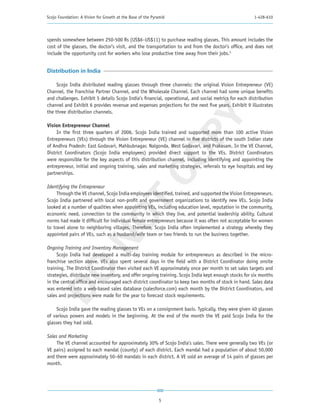 Scojo Foundation: A Vision for Growth at the Base of the Pyramid                                      1-428-610




spends somewhere between 250-500 Rs (US$6–US$11) to purchase reading glasses. This amount includes the
cost of the glasses, the doctor’s visit, and the transportation to and from the doctor’s office, and does not
include the opportunity cost for workers who lose productive time away from their jobs.5


Distribution in India

     Scojo India distributed reading glasses through three channels: the original Vision Entrepreneur (VE)
Channel, the Franchise Partner Channel, and the Wholesale Channel. Each channel had some unique benefits
and challenges. Exhibit 5 details Scojo India’s financial, operational, and social metrics for each distribution
channel and Exhibit 6 provides revenue and expenses projections for the next five years. Exhibit 9 illustrates
the three distribution channels.




                                                         PY
Vision Entrepreneur Channel
     In the first three quarters of 2006, Scojo India trained and supported more than 100 active Vision
Entrepreneurs (VEs) through the Vision Entrepreneur (VE) channel in five districts of the south Indian state
of Andhra Pradesh: East Godavari, Mahbubnagar, Nalgonda, West Godavari, and Prakasam. In the VE Channel,




                                                       CO
District Coordinators (Scojo India employees) provided direct support to the VEs. District Coordinators
were responsible for the key aspects of this distribution channel, including identifying and appointing the
entrepreneur, initial and ongoing training, sales and marketing strategies, referrals to eye hospitals and key
partnerships.

Identifying the Entrepreneur
     Through the VE channel, Scojo India employees identified, trained, and supported the Vision Entrepreneurs.
                          T
Scojo India partnered with local non-profit and government organizations to identify new VEs. Scojo India
looked at a number of qualities when appointing VEs, including education level, reputation in the community,
economic need, connection to the community in which they live, and potential leadership ability. Cultural
                        NO

norms had made it difficult for individual female entrepreneurs because it was often not acceptable for women
to travel alone to neighboring villages. Therefore, Scojo India often implemented a strategy whereby they
appointed pairs of VEs, such as a husband/wife team or two friends to run the business together.

Ongoing Training and Inventory Management
     Scojo India had developed a multi-day training module for entrepreneurs as described in the micro-
franchise section above. VEs also spent several days in the field with a District Coordinator doing onsite
 DO



training. The District Coordinator then visited each VE approximately once per month to set sales targets and
strategies, distribute new inventory, and offer ongoing training. Scojo India kept enough stocks for six months
in the central office and encouraged each district coordinator to keep two months of stock in hand. Sales data
was entered into a web-based sales database (salesforce.com) each month by the District Coordinators, and
sales and projections were made for the year to forecast stock requirements.

     Scojo India gave the reading glasses to VEs on a consignment basis. Typically, they were given 40 glasses
of various powers and models in the beginning. At the end of the month the VE paid Scojo India for the
glasses they had sold.

Sales and Marketing
     The VE channel accounted for approximately 30% of Scojo India’s sales. There were generally two VEs (or
VE pairs) assigned to each mandal (county) of each district. Each mandal had a population of about 50,000
and there were approximately 50–60 mandals in each district. A VE sold an average of 14 pairs of glasses per
month.




                                                            5
 