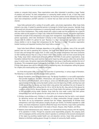 Scojo Foundation: A Vision for Growth at the Base of the Pyramid                                      1-428-610




workers or computer kiosk owners. These organizations were often interested in providing a larger “basket
of products and services” for their entrepreneurs or community health workers to sell, so that they could
earn better livelihoods. From Scojo India’s perspective, the franchise partner channel allowed Scojo India to
reach more entrepreneurs and BoP customers in a manner that was faster and more affordable than the VE
channel.

     Scojo India partnered with a variety of non-profit, public, and private organizations. When Scojo India
entered a new state, it looked for potential partners to leverage its limited human resources. Typically, Scojo
India would train the partner entrepreneurs or community health workers to sell reading glasses, as they would
their own Vision Entrepreneurs. They usually started with a pilot to make sure the partnership was a good fit
and then rolled out the program on a larger scale. Unlike the VE distribution channel, the partner organization
handled the oversight of the entrepreneurs and supply chain management. Scojo India sold the stocks to the




                                                         PY
partner organization, which then distributed it directly to their entrepreneurs. Partner organizations were
charged 2600 Rs (US$57.77) upfront for each “Business in a Bag”. Each partner organization could then
choose whether or not to charge their entrepreneurs for the “Business in a Bag”. The partner organization
tracked inventory and requested inventory from Scojo India as needed.




                                                       CO
     Scojo India faced different challenges depending on the partner. For example, some of the non-profit
partners were not used to operating like a business, and Scojo India had to spend more time helping them
to track sales and manage their supply chain. In other cases, the partner entrepreneurs had some constraints
on their mobility because they ran a shop or kiosk in their home and thus could not move around during the
day. Finally, Scojo India’s market-based philosophy differed from that of some partner organizations. Scojo
Foundation believed that they could maximize their social impact by selling glasses rather than giving them
away. In certain cases, the partner organization had wanted to give away or significantly subsidize the cost of
                          T
the glasses. This arrangement posed challenges for Scojo India, its VEs, and its other partners in nearby areas.
If Scojo India glasses were sold for differing prices in neighboring areas, the entrepreneur selling the glasses
                        NO

for a higher price would quickly lose credibility and sales.

    As of the third quarter 2006, Scojo India had more than 12 partnerships, in various stages of formation.
The following is a description of a few of Scojo India’s partners.
     •	 Byrraju Foundation (www.byrrajufoundation.org): The Byrraju Foundation is a non-profit organization
        that provides healthcare, education, infrastructure, and capacity building services to 150 villages in
        five districts of Andhra Pradesh, and in doing so, serves over 800,000 people. Scojo India has trained
        approximately 150 Byrraju community health workers since the beginning of 2006, and they have sold
 DO




        10,000 glasses thus far. Byrraju was Scojo India’s only partner that subsidized the cost of glasses for
        its customers. Rather than selling them for 155 or 165 Rs like the VEs, they sold all of the glasses for
        a uniform price of 90 Rs. Because Byrraju was one of Scojo India’s first partners, Scojo India agreed
        to this subsidized pricing model. However, Scojo India has since made a policy that their partner
        entrepreneurs must sell the glasses for the same prices as its vision entrepreneurs.
     •	 Drishtee (www.drishtee.com): Drishtee is a for-profit social enterprise that has built a rural network
        for delivering services and related information to village communities through computer kiosks.
        The kiosks are run by entrepreneurs selected from the villages. Approximately 50 Drishtee kiosk
        entrepreneurs sold Scojo India glasses (roughly 20 pairs per month). As Drishtee expanded to 3,000
        kiosks, new kiosk entrepreneurs would be offered the Scojo micro-franchise. Scojo India’s partnership
        with Drishtee is being implemented in the states of Assam, Haryana, Uttar Pradesh, and Bihar.
     •	 Vedanta (www.vedantaresources.com): Vedanta is an international mining company with the majority
        of its operations in India. Through its corporate social responsibility programs, the company works
        with its employees and the communities where it operates to contribute to the economic development
        of the region by providing needed health care and education services. Scojo India partnered with
        Vedanta to distribute reading glasses through its network of community health workers.



                                                            7
 