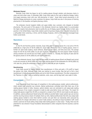 Scojo Foundation: A Vision for Growth at the Base of the Pyramid                                       1-428-610




Wholesale Channel
    Recently, Scojo India has begun to sell its reading glasses through retailers and pharmacy chains in
urban and semi-urban areas. In December 2005, Scojo India made its first sale to Medicine Shoppe, India’s
2nd largest pharmacy chain with over 100 pharmacies in India.6 Scojo India trained pharmacists in 20
Medicine Shoppe pharmacies to screen customers for glasses. Scojo India was also in the process of training
pharmacists in the Guardian and Apollo pharmacy chains.

     The wholesale channel targeted middle and upper-middle class customers who shopped at branded
pharmacies. The price point of the glasses in the wholesale channel was slightly higher to accommodate
the higher margins that pharmacies need to justify the use of display square footage. Similar to their sales
practice in the United States, Scojo India created a point of purchase display which included instructions for
a self-guided vision screening, a mirror, and the display of glasses, which at the same time leveraged Scojo




                                                       PY
India’s social brand.


Operations




                                                     CO
Pricing
     In the VE and Franchise partner channels, Scojo India sold its reading glasses for a low price of 95 Rs
(US$2.00) to a high price of 165 Rs (US$3.67). Scojo India offered four lines of reading glasses, shown in
Exhibit 10: Jyoti (tube readers), Kranti (bifocal), Deepti (single-vision), and Usha (low-cost). The average
margin for the VE was 50 Rs (US$1.11) per pair of glasses. Interestingly, the most popular model of glasses
among customers was not the low-cost model, as seen in Exhibit 11. Actually, the majority of sales were for
the glasses priced at 155 Rs (US$3.44) and 165 Rs (US$3.67).
                        T
     In the wholesale channel, Scojo India sold two models of reading glasses (Kranti and Deepti) each priced
to the end consumer at 199 Rs (US$4.42). Scojo India sold the glasses to the wholesalers for 105 Rs (US$2.33)
                      NO

+4% sales tax, giving the wholesalers a margin of 94 Rs (US$2.08) per pair of glasses.

Manufacturing
     Scojo India sourced its reading glasses from manufacturers in China and paid a 17% tariff to import
the glasses into India. Although Scojo India was looking to source locally, they had yet to find a local
manufacturer in India of comparable quality and cost to their Chinese manufacturers. The other components of
the “Business in a Bag”, such as marketing materials, cords, cases, and the bag itself, were made in India.
DO




Competitors

     Scojo Foundation faced three types of competitors in the reading glasses market: optical professionals,
street vendors, and potential new entrants. Optical professionals controlled what little there was of the
reading glasses market in India. However, optical retailers were not motivated to sell ready-made reading
glasses because of low margins compared to made-to-order prescription lenses and frames. The margin for
ready-made glasses ranged from 20-30% as compared to a margin of over 50% for most made-to-order glasses.
In addition, optical professionals feared losing their ability to provide higher margin patient eye care services
and the recurring revenue stream of multiple check-up visits. Optical professionals that did carry ready-made
reading glasses tended to store them behind counters and pull them out reluctantly when pressured by
their patients for cheaper alternatives to custom-made products. According to Scojo Foundation staff, street
vendors could also be found selling cheap ready-made reading glasses in urban areas.7 Finally, there was the
potential for new entrants if Scojo Foundation demonstrated to other companies that this business could be
profitable.




                                                            8
 
