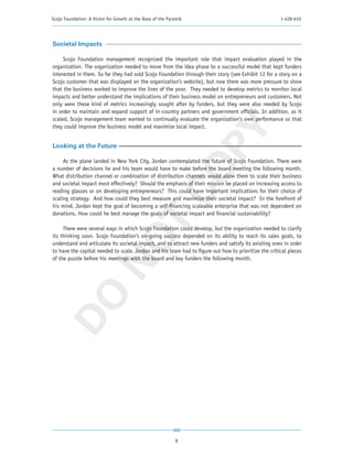 Scojo Foundation: A Vision for Growth at the Base of the Pyramid                                      1-428-610




Societal Impacts

     Scojo Foundation management recognized the important role that impact evaluation played in the
organization. The organization needed to move from the idea phase to a successful model that kept funders
interested in them. So far they had sold Scojo Foundation through their story (see Exhibit 12 for a story on a
Scojo customer that was displayed on the organization’s website), but now there was more pressure to show
that the business worked to improve the lives of the poor. They needed to develop metrics to monitor local
impacts and better understand the implications of their business model on entrepreneurs and customers. Not
only were these kind of metrics increasingly sought after by funders, but they were also needed by Scojo
in order to maintain and expand support of in-country partners and government officials. In addition, as it
scaled, Scojo management team wanted to continually evaluate the organization’s own performance so that
they could improve the business model and maximize local impact.




                                                         PY
Looking at the Future

     As the plane landed in New York City, Jordan contemplated the future of Scojo Foundation. There were




                                                       CO
a number of decisions he and his team would have to make before the board meeting the following month.
What distribution channel or combination of distribution channels would allow them to scale their business
and societal impact most effectively? Should the emphasis of their mission be placed on increasing access to
reading glasses or on developing entrepreneurs? This could have important implications for their choice of
scaling strategy. And how could they best measure and maximize their societal impact? In the forefront of
his mind, Jordan kept the goal of becoming a self-financing scaleable enterprise that was not dependent on
donations. How could he best manage the goals of societal impact and financial sustainability?
                          T
     There were several ways in which Scojo Foundation could develop, but the organization needed to clarify
its thinking soon. Scojo Foundation’s on-going success depended on its ability to reach its sales goals, to
                        NO

understand and articulate its societal impact, and to attract new funders and satisfy its existing ones in order
to have the capital needed to scale. Jordan and his team had to figure out how to prioritize the critical pieces
of the puzzle before his meetings with the board and key funders the following month.
 DO




                                                            9
 