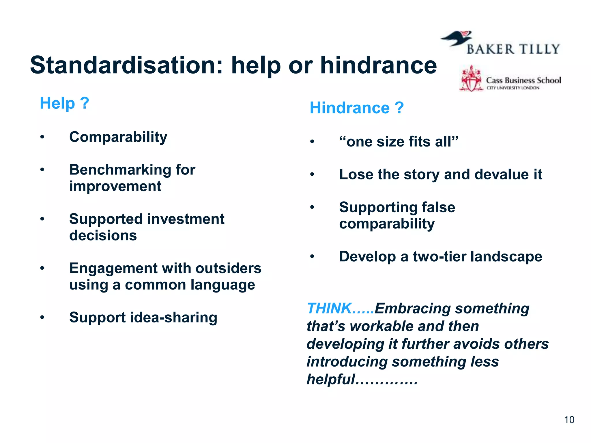 Standardisation: help or hindrance
Help ?
• Comparability
• Benchmarking for
improvement
• Supported investment
decisions
• Engagement with outsiders
using a common language
• Support idea-sharing
Hindrance ?
• “one size fits all”
• Lose the story and devalue it
• Supporting false
comparability
• Develop a two-tier landscape
10
THINK…..Embracing something
that’s workable and then
developing it further avoids others
introducing something less
helpful………….
 