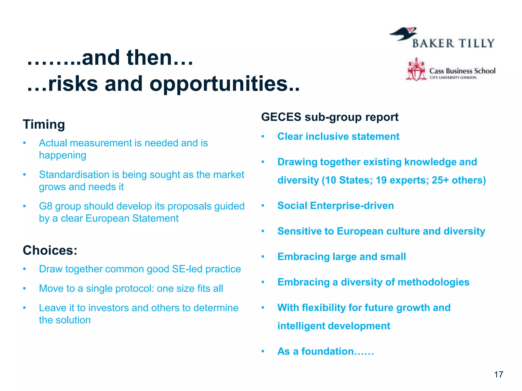 ……..and then…
…risks and opportunities..
Timing
• Actual measurement is needed and is
happening
• Standardisation is being sought as the market
grows and needs it
• G8 group should develop its proposals guided
by a clear European Statement
Choices:
• Draw together common good SE-led practice
• Move to a single protocol: one size fits all
• Leave it to investors and others to determine
the solution
GECES sub-group report
• Clear inclusive statement
• Drawing together existing knowledge and
diversity (10 States; 19 experts; 25+ others)
• Social Enterprise-driven
• Sensitive to European culture and diversity
• Embracing large and small
• Embracing a diversity of methodologies
• With flexibility for future growth and
intelligent development
• As a foundation……
17
 