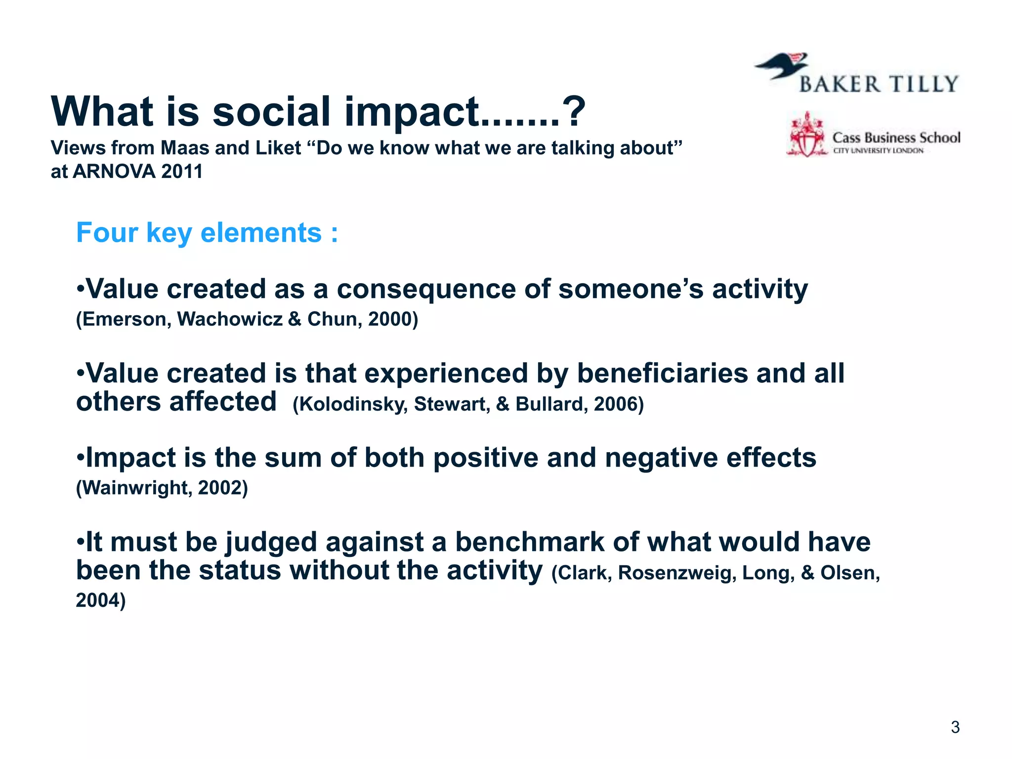 What is social impact.......?
Views from Maas and Liket “Do we know what we are talking about”
at ARNOVA 2011
Four key elements :
•Value created as a consequence of someone’s activity
(Emerson, Wachowicz & Chun, 2000)
•Value created is that experienced by beneficiaries and all
others affected (Kolodinsky, Stewart, & Bullard, 2006)
•Impact is the sum of both positive and negative effects
(Wainwright, 2002)
•It must be judged against a benchmark of what would have
been the status without the activity (Clark, Rosenzweig, Long, & Olsen,
2004)
3
 