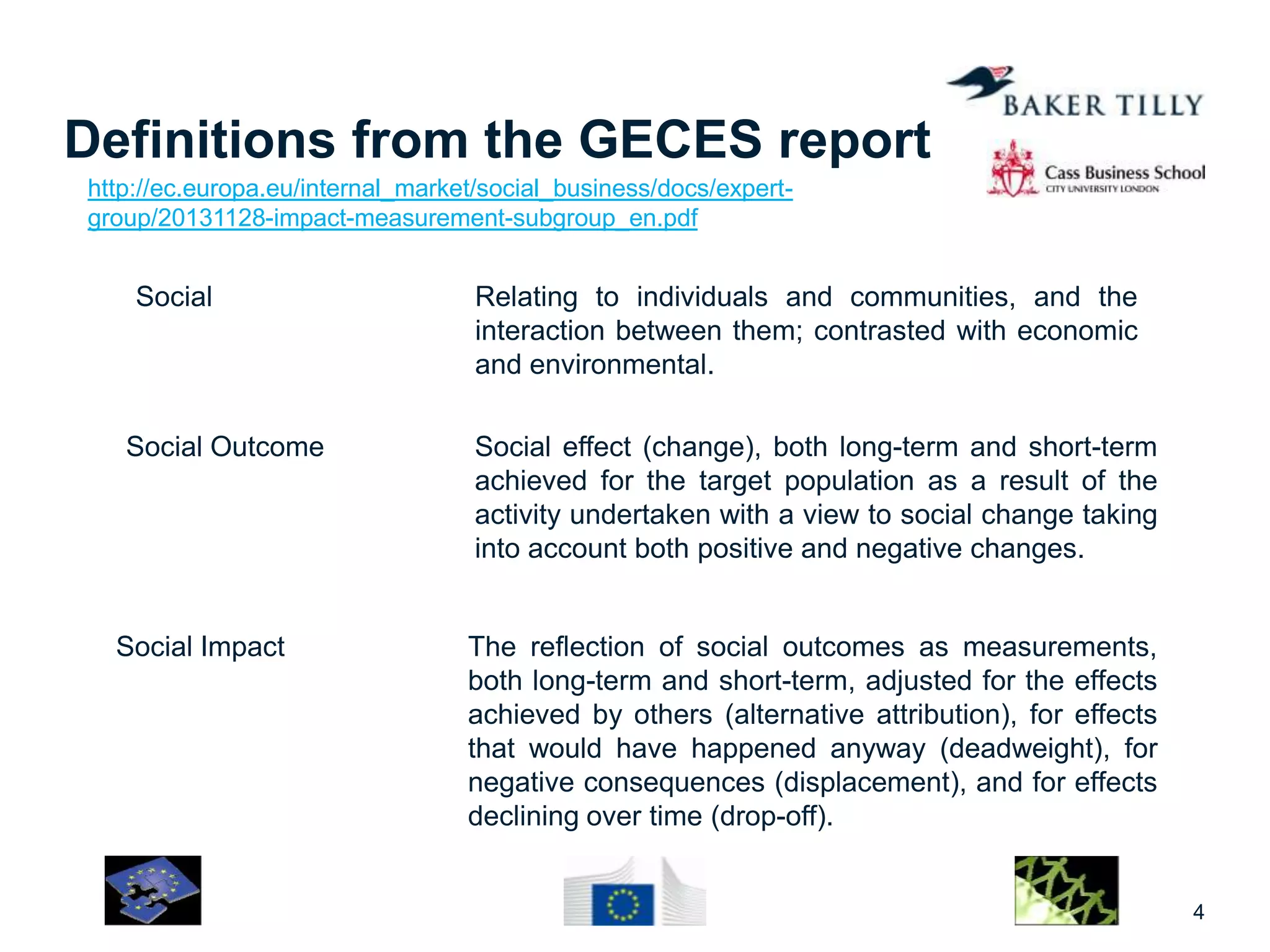 Definitions from the GECES report
Social Relating to individuals and communities, and the
interaction between them; contrasted with economic
and environmental.
4
Social Outcome Social effect (change), both long-term and short-term
achieved for the target population as a result of the
activity undertaken with a view to social change taking
into account both positive and negative changes.
Social Impact The reflection of social outcomes as measurements,
both long-term and short-term, adjusted for the effects
achieved by others (alternative attribution), for effects
that would have happened anyway (deadweight), for
negative consequences (displacement), and for effects
declining over time (drop-off).
http://ec.europa.eu/internal_market/social_business/docs/expert-
group/20131128-impact-measurement-subgroup_en.pdf
 