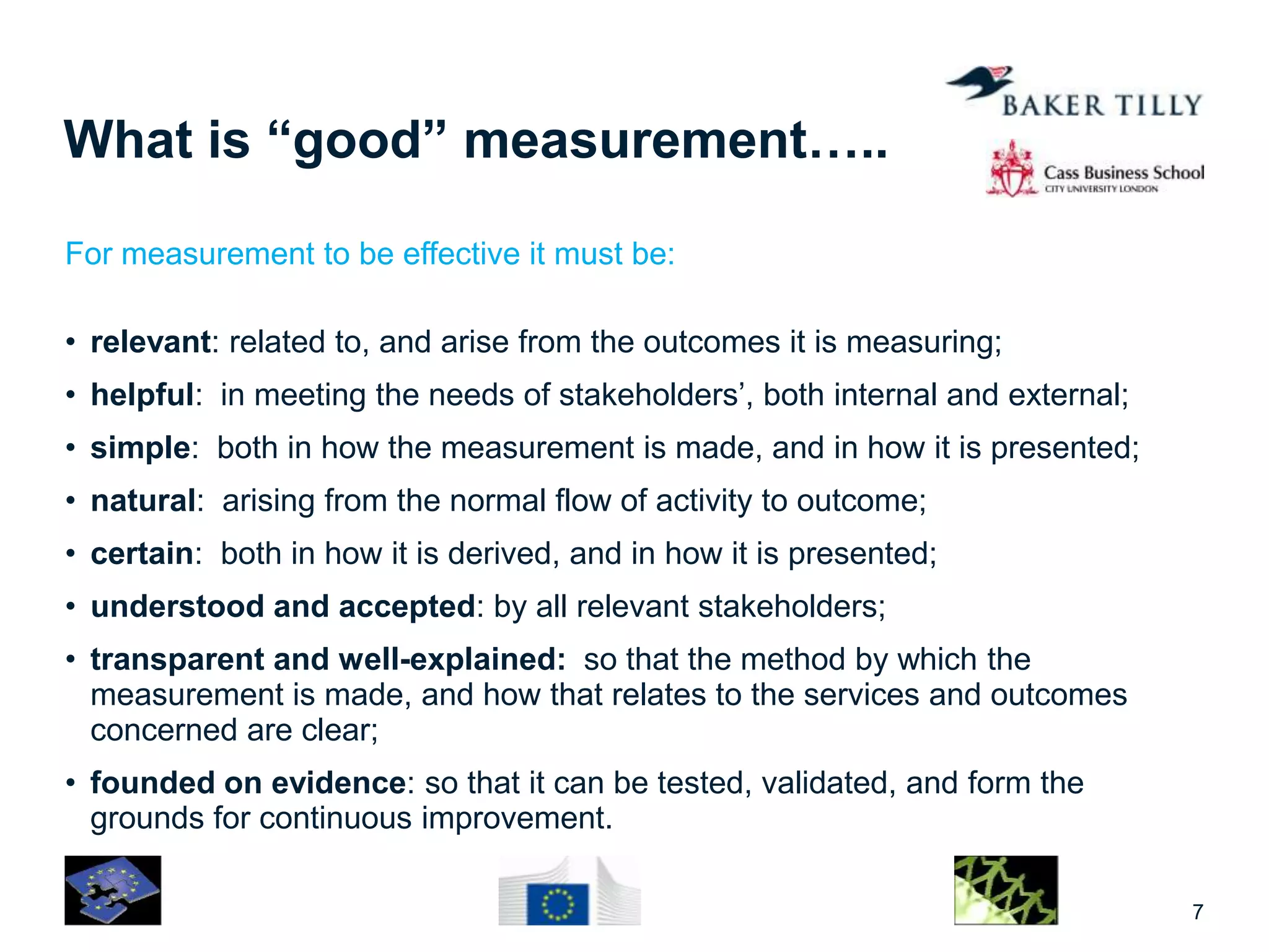 What is “good” measurement…..
For measurement to be effective it must be:
• relevant: related to, and arise from the outcomes it is measuring;
• helpful: in meeting the needs of stakeholders’, both internal and external;
• simple: both in how the measurement is made, and in how it is presented;
• natural: arising from the normal flow of activity to outcome;
• certain: both in how it is derived, and in how it is presented;
• understood and accepted: by all relevant stakeholders;
• transparent and well-explained: so that the method by which the
measurement is made, and how that relates to the services and outcomes
concerned are clear;
• founded on evidence: so that it can be tested, validated, and form the
grounds for continuous improvement.
7
 