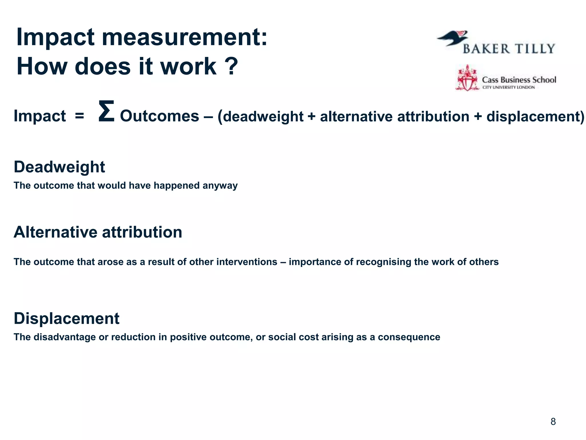Impact measurement:
How does it work ?
Impact = Σ Outcomes – (deadweight + alternative attribution + displacement)
Deadweight
The outcome that would have happened anyway
Alternative attribution
The outcome that arose as a result of other interventions – importance of recognising the work of others
Displacement
The disadvantage or reduction in positive outcome, or social cost arising as a consequence
8
 