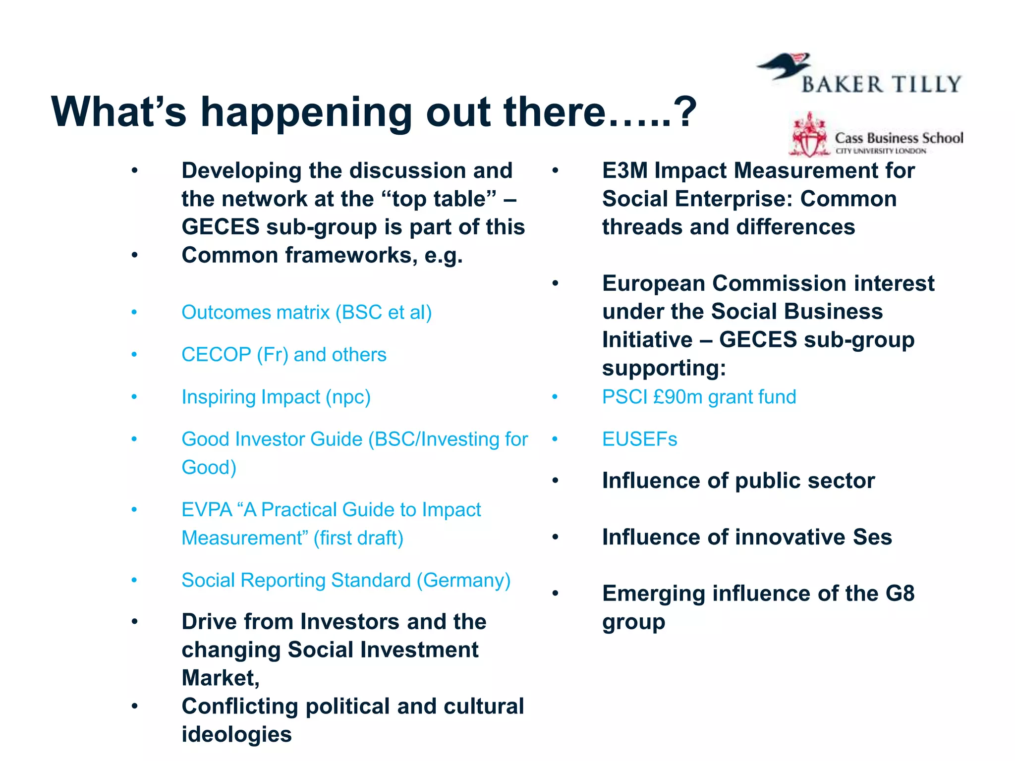 What’s happening out there…..?
• Developing the discussion and
the network at the “top table” –
GECES sub-group is part of this
• Common frameworks, e.g.
• Outcomes matrix (BSC et al)
• CECOP (Fr) and others
• Inspiring Impact (npc)
• Good Investor Guide (BSC/Investing for
Good)
• EVPA “A Practical Guide to Impact
Measurement” (first draft)
• Social Reporting Standard (Germany)
• Drive from Investors and the
changing Social Investment
Market,
• Conflicting political and cultural
ideologies
• E3M Impact Measurement for
Social Enterprise: Common
threads and differences
• European Commission interest
under the Social Business
Initiative – GECES sub-group
supporting:
• PSCI £90m grant fund
• EUSEFs
• Influence of public sector
• Influence of innovative Ses
• Emerging influence of the G8
group
 