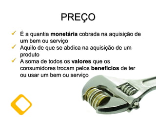  É a quantia monetária cobrada na aquisição de
um bem ou serviço
 Aquilo de que se abdica na aquisição de um
produto
 A soma de todos os valores que os
consumidores trocam pelos benefícios de ter
ou usar um bem ou serviço
PREÇO
 