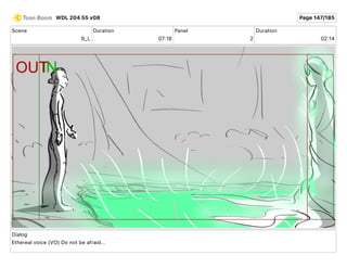 Scene
9_L
Duration
07 18
Panel
2
Duration
02 14
Dialog
Ethereal voice (VO) Do not be afraid...
WDL 204 55 v08 Page 147/185
 