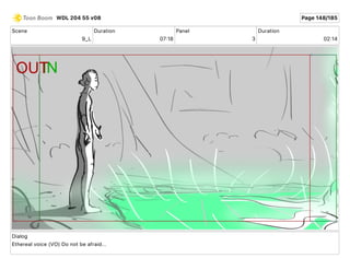 Scene
9_L
Duration
07 18
Panel
3
Duration
02 14
Dialog
Ethereal voice (VO) Do not be afraid...
WDL 204 55 v08 Page 148/185
 