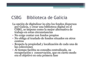 CSBG       Biblioteca de Galicia
La opción de digitalizar in-situ los fondos dispersos
  por Galicia, y crear una bibliote...