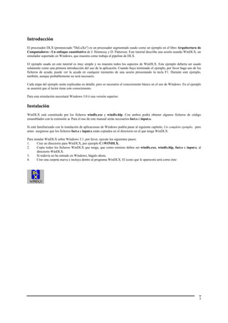 Introducción
El procesador DLX (pronunciado "DeLuXe") es un procesador segmentado usado como un ejemplo en el libro Arquitectura de
Computadores - Un enfoque cuantitativo de J. Hennessy y D. Patterson. Este tutorial describe una sesión usando WinDLX, un
simulador soportado en Windows, que muestra como trabaja el pipeline de DLX.

El ejemplo usado en este tutorial es muy simple y no muestra todos los aspectos de WinDLX. Este ejemplo debería ser usado
solamente como una primera introducción del uso de la aplicación. Cuando haya terminado el ejemplo, por favor haga uso de los
ficheros de ayuda; puede ver la ayuda en cualquier momento de una sesión presionando la tecla F1. Durante este ejemplo,
también, aunque probablemente no será necesario.

Cada etapa del ejemplo serán explicadas en detalle, pero es necesario el conocimiento básico en el uso de Windows. En el ejemplo
se asumirá que el lector tiene este conocimiento.

Para esta simulación necesitará Windows 3.0 ó una versión superior.

Instalación
WinDLX está constituido por los ficheros windlx.exe y windlx.hlp. Con ambos podrá obtener algunos ficheros de código
ensamblador con la extensión .s. Para el uso de este manual serán necesarios fact.s e input.s.

Si está familiarizado con la instalación de aplicaciones de Windows podría pasar al siguiente capítulo, Un completo ejemplo, pero
antes asegúrese que los ficheros fact.s e input.s están copiados en el directorio en el que tenga WinDLX.

Para instalar WinDLX sobre Windows 3.1, por favor, ejecute los siguientes pasos:
1.     Cree un directorio para WinDLX, por ejemplo C:WINDLX.
2.     Copie todos los ficheros WinDLX que tenga, que como mínimo deben ser windlx.exe, windlx.hlp, fact.s e input.s, al
       directorio WinDLX.
3.     Si todavía no ha entrado en Windows, hágalo ahora.
4.     Cree una carpeta nueva e incluya dentro al programa WinDLX. El icono que le aparecerá será como éste:




                                                                                                                               3
 