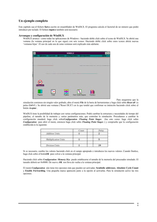 Un ejemplo completo
Este capítulo usa el fichero fact.s escrito en ensamblador de WinDLX. El programa calcula el factorial de un número que podrá
introducir por teclado. El fichero input.s también será necesario.

Arranque y configuración de WinDLX
    WinDLX arranca - como todas las aplicaciones de Windows - haciendo doble click sobre el icono de WinDLX. Se abrirá una
    ventana (la ventana principal en lo que sigue) con seis iconos. Haciendo doble click sobre estos iconos abrirá nuevas
    ‘ventanas hijas’. El uso de cada una de estas ventanas será explicado más adelante.




                                                                                                       Para asegurarse que la
    simulación comienza sin ningún valor grabado, abra el menú File de la barra de herramientas y haga click sobre Reset all (o
    pulse Ctrl+I ). Se abrirá una ventana ("Reset DLX") en la que tendrá que confirmar su intención haciendo click sobre el
    botón Aceptar .

    WinDLX tiene la posibilidad de trabajar con varias configuraciones. Podrá cambiar la estructura y necesidades de tiempo del
    pipeline, el tamaño de la memoria y varios parámetros más, que controlan la simulación. Procedamos a cambiar la
    configuración standard; haga click sobreConfiguration /Floating Point Stages (lea esto como: haga click sobre
    Configuration para abrir el menú, entonces haga click sobre Floating Point Stages ) y compruebe que la configuración
    establecida es la siguiente:

                                                               Count                Delay
                            Addition Units:                    1                    2

                            Multiplication Units:              1                    5

                            Division Units:                    1                    19

    Si es necesario, cambie los valores haciendo click en el campo apropiado e introduzca los nuevos valores. Cuando finalice,
    haga click sobre el botónOK para volver a la ventana principal.

    Haciendo click sobre Configuration /Memory Size puede establecerse el tamaño de la memoria del procesador simulado. El
    tamaño deberá ser 0x8000. De nuevo, OK nos lleva de vuelta a la ventana principal.

    El menú Configuration aún tiene tres opciones más que pueden ser activadas: Symbolic addresses, Absolute Cycle Count
    y Enable Forwarding. Una pequeña marca aparecerá junto a la opción al activarlas. Para la simulación active las tres
    opciones.




                                                                                                                             4
 