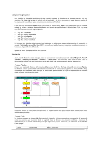 Cargando los programas

   Para comenzar la simulación es necesario que esté cargado, al menos, un programa en la memoria principal. Para ello,
   seleccione File /Load Code or Data. (o pulse la tecla de función F3 ). Se abrirá una ventana en la que aparecerá una lista de
   los programas de ensamblador que se encuentran en el directorio de WinDLX.

   Como mencioné anteriormente, fact.s calcula el factorial de un número entero, input.s es un subprograma que lee la entrada
   estándar (el teclado) y almacena al entero introducido, en el registro de propósito general 1 del procesador DLX. Para cargar
   estos dos ficheros en memoria, haga lo siguiente:

   •    haga click sobre fact.s
   •    haga click sobre el botón select
   •    haga click sobre input.s
   •    haga click sobre el botón select
   •    haga click sobre el botón load

   La secuencia de la selección de los ficheros es muy importante, ya que define el orden de almacenamiento en la memoria. El
   mensaje File(s) loaded successfully. Reset DLX? nos confirmará que los ficheros se encuentran cargados correctamente en
   la memoria. Haga click sobre el botón Sí..

   Después de esto la simulación está lista para comenzar.

Simulación

   Ahora, cuando observe la ventana principal, podrá ver seis iconos (no necesariamente en este orden): "Register", "Code",
   "Pipeline", "Clock Cycle Diagram", "Statistics" y "Breakpoints". Haciendo click sobre alguno de estos iconos se
   abrirán nuevas ventanas. Las características y el uso de cada una de ellas será explicado a lo largo de la simulación.

   Ventana Pipeline
   Primero eche una mirada al interior de la estructura del procesador DLX. Para ello, haga doble click sobre el icono Pipeline.
   Se abrirá una ventana que muestra la representación esquemática de las cinco etapas del pipeline del procesador DLX. Haga
   la ventana lo suficientemente grande para que las instrucciones aparezcan sobre las cajas que representan a las diferentes
   etapas en las que están siendo ejecutadas.




   El esquema muestra las cinco etapas de un procesador DLX y las unidades para operaciones de punto flotante (suma / resta,
   multiplicación y división).

   Ventana Code
   La siguiente ventana es la ventana Code. Haciendo doble click sobre el icono, aparecerá una representación de la memoria
   sobre tres columnas, que mostrarán desde la izquierda hacia la derecha: una dirección (simbólica o numérica), la
   representación (en un número hexadecimal) usada por el procesador, de una instrucción y la instrucción en ensamblador.
   Como ejemplo:

       $TEXT                 0x20011000                      addi r1,r0,0x1000

                                                                                                                              5
 
