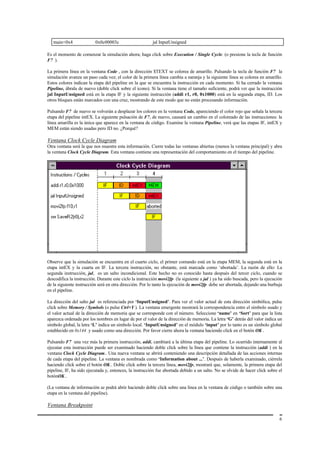 main+0x4               0x0c00003c                     jal InputUnsigned

Es el momento de comenzar la simulación ahora; haga click sobre Execution / Single Cycle. (o presione la tecla de función
F7 ).

La primera línea en la ventana Code , con la dirección $TEXT se colorea de amarillo. Pulsando la tecla de función F7 la
simulación avanza un paso cada vez; el color de la primera línea cambia a naranja y la siguiente línea se colorea en amarillo.
Estos colores indican la etapa del pipeline en la que se encuentra la instrucción en cada momento. Si ha cerrado la ventana
Pipeline, ábrala de nuevo (doble click sobre el icono). Si la ventana tiene el tamaño suficiente, podrá ver que la instrucción
jal InputUnsigned está en la etapa IF y la siguiente instrucción (addi r1, r0, 0x1000) está en la segunda etapa, ID. Los
otros bloques están marcados con una cruz, mostrando de este modo que no están procesando información.

Pulsando F7 de nuevo se volverán a desplazar los colores en la ventana Code, apareciendo el color rojo que señala la tercera
etapa del pipeline intEX. La siguiente pulsación de F7, de nuevo, causará un cambio en el coloreado de las instrucciones: la
línea amarilla es la única que aparece en la ventana de código. Examine la ventana Pipeline, verá que las etapas IF, intEX y
MEM están siendo usadas pero ID no. ¿Porqué?

Ventana Clock Cycle Diagram
Otra ventana será la que nos muestre esta información. Cierre todas las ventanas abiertas (menos la ventana principal) y abra
la ventana Clock Cycle Diagram. Esta ventana contiene una representación del comportamiento en el tiempo del pipeline.




Observe que la simulación se encuentra en el cuarto ciclo, el primer comando está en la etapa MEM, la segunda está en la
etapa intEX y la cuarta en IF. La tercera instrucción, no obstante, está marcada como ‘abortada’. La razón de ello: La
segunda instrucción, jal, es un salto incondicional. Este hecho no es conocido hasta después del tercer ciclo, cuando se
descodifica la instrucción. Durante este ciclo la instrucción movi2fp (la siguiente a jal ) ya ha sido buscada, pero la ejecución
de la siguiente instrucción será en otra dirección. Por lo tanto la ejecución de movi2fp debe ser abortada, dejando una burbuja
en el pipeline.

La dirección del salto jal es referenciada por ‘InputUnsigned’. Para ver el valor actual de esta dirección simbólica, pulse
click sobre Memory / Symbols (o pulse Ctrl+Y ). La ventana emergente mostrará la correspondencia entre el símbolo usado y
el valor actual de la dirección de memoria que se corresponde con el número. Seleccione ‘name’ en ‘Sort’ para que la lista
aparezca ordenada por los nombres en lugar de por el valor de la dirección de memoria. La letra ‘G’ detrás del valor indica un
símbolo global, la letra ‘L’ indica un símbolo local. ‘InputUnsigned’ en el módulo ‘input’ por lo tanto es un símbolo global
establecido en 0x144 y usado como una dirección. Por favor cierre ahora la ventana haciendo click en el botón OK .

Pulsando F7 una vez más la primera instrucción, addi, cambiará a la última etapa del pipeline. Lo ocurrido internamente al
ejecutar esta instrucción puede ser examinado haciendo doble click sobre la línea que contiene la instrucción (addi ) en la
ventana Clock Cycle Diagram.. Una nueva ventana se abrirá conteniendo una descripción detallada de las acciones internas
de cada etapa del pipeline. La ventana es nombrada como ‘Information about ...’. Después de haberla examinado, ciérrela
haciendo click sobre el botón OK.. Doble click sobre la tercera línea, movi2fp, mostrará que, solamente, la primera etapa del
pipeline, IF, ha sido ejecutada y, entonces, la instrucción fue abortada debido a un salto. No se olvide de hacer click sobre el
botónOK..

(La ventana de información se podrá abrir haciendo doble click sobre una línea en la ventana de código o también sobre una
etapa en la ventana del pipeline).

Ventana Breakpoint

                                                                                                                               6
 