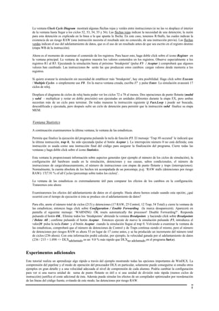 La ventana Clock Cycle Diagram mostrará algunas flechas rojas y verdes entre instrucciones (si no las ve desplace el interior
    de la ventana hasta llegar a los ciclos 52, 53, 54, 55 y 56). Las flechas rojas indican la necesidad de una detención; la razón
    para esta detención es explicada en la línea a la que apunta la flecha. En este caso, tenemos R-Stalls, las cuales indican la
    existencia de un riesgo RAW (una instrucción necesita el resultado aún no conocido, de una instrucción previa). Las flechas
    verdes indican el uso del adelantamiento de datos, que es el uso de un resultado antes de que sea escrito en el registro destino
    (etapa WB de la instrucción).

    Ahora es el momento de examinar el contenido de los registros. Para hacer esto, haga doble click sobre el icono Register en
    la ventana principal. La ventana de registros muestra los valores contenidos en los registros. Observe especialmente a los
    registros R1 al R5. Ejecutando la simulación hasta el próximo ‘breakpoint’ (pulse F5 / Aceptar ) comprobará que algunos
    valores han cambiado. Las instrucciones lw serán las que produzcan estos cambios: cargan valores desde memoria a los
    registros.

    Si quiere avanzar la simulación sin necesidad de establecer más ‘breakpoint’, hay otra posibilidad. Haga click sobre Execute
    / Multiple Cycles o simplemente use F8 . En la nueva ventana creada, escriba 17 y pulse Enter. La simulación avanzará 17
    ciclos de reloj.

    Desplaza el diagrama de ciclos de reloj hasta poder ver los ciclos 72 a 78 al menos. Dos operaciones de punto flotante (multd
    y subd - multiplicar y restar en doble precisión) son ejecutadas en unidades diferentes durante la etapa EX, pero ambas
    necesitan más de un ciclo para terminar. De todas maneras la instrucción siguiente (j Fact.Loop ) puede ser buscada,
    descodificada y ejecutada, pero después sufre un ciclo de detención para permitir que la instrucción subd finalice su etapa
    MEM.


    Ventana Statistics

    A continuación examinaremos la última ventana, la ventana de las estadísticas.

    Permita que finalice la ejecución del programa pulsando la tecla de función F5. El mensaje ‘Trap #0 occured’ le indicará que
    la última instrucción, trap 0, ha sido ejecutada (pulse el botón Aceptar ). La interrupción número 0 no está definida; esta
    instrucción es usada como una instrucción final del código para asegurar la finalización del programa. Cierre todas las
    ventanas y haga doble click sobre el icono Statistics.

    Esta ventana le proporcionará información sobre aspectos generales (por ejemplo el número de los ciclos de simulación), la
    configuración del hardware usada en la simulación, detenciones y sus causas, saltos condicionales, el número de
    instrucciones de carga/almacenamiento, el número de instrucciones con etapas de punto flotante y traps (interrupciones).
    Normalmente, la cuenta absoluta de los hechos irá acompañada de un porcentaje, p.ej. ‘RAW stalls (detenciones por riesgo
    RAW): 17(7.91 % of all Cycles (porcentaje sobre todos los ciclos)’.

    La ventana de las estadísticas es extremadamente útil para comparar los efectos de los cambios en la configuración.
    Trataremos esto ahora:

    Examinaremos los efectos del adelantamiento de datos en el ejemplo. Hasta ahora hemos estado usando esta opción; ¿qué
    ocurrirá con el tiempo de ejecución si ésta se produce sin el adelantamiento de datos?

    Para ello, anote el número total de ciclos (215) y detenciones (17 RAW, 25 Control, 12 Trap; 54 Total) y cierre la ventana de
    las estadísticas; entonces haga click sobre Configuration / Enable Forwarding (la marca desaparecerá). Aparecerá en
    pantalla el siguiente mensaje: ‘WARNING: OK resets automatically the processor! Disable Forwarding?‘. Responda
    pulsando el botón OK.. Elimine todos los ‘breakpoints’ abriendo la ventana Breakpoints y haciendo click sobre Breakpoints
    / Delete All ; confirme pulsando el botón Aceptar. Entonces ejecute de nuevo la simulación pulsando F5, introduzca el
    valor20 pulse la tecla Enter y el botón Aceptar cuando la simulación llegue al trap 0. Volviendo a examinar la ventana de
    las estadísticas, comprobará que el número de detenciones de Control y de Traps continua siendo el mismo, pero el número
    de detenciones por riesgos RAW es ahora 53 en lugar de 17 como antes, y se ha producido un incremento del número total
    de ciclos (236 ahora). Con esta información podrá calcular, por ejemplo, la velocidad ganada por el adelantamiento de datos
    (236 / 215 = 1.098 => DLXadelantado es un 9.8 % más rápido que DLXno adelantado en el programa fact.s).



Experimentos adicionales
Este tutorial realiza un aprendizaje algo rápido a través del ejemplo mostrando todas las opciones importantes de WinDLX. La
comprensión del pipeline y el modo de operación del procesador DLX en particular, solamente puede conseguirse si estudia otros
ejemplos en gran detalle y a una velocidad adecuada al nivel de comprensión de cada alumno. Podría cambiar la configuración
para ver si una nueva unidad de suma de punto flotante es útil o si una unidad de división más rápida (menos ciclos de
instrucción) justifica el coste adicional de ésta. Además puede simular los efectos de un compilador optimizador por reordenación
de las líneas del código fuente, evitando de este modo, las detenciones por riesgo RAW.

                                                                                                                                  8
 