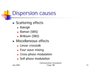 Dispersion causes
    Scattering effects
            Raleigh
            Raman (SRS)
            Brillouin (SBS)
    Miscellaneous effects
            Linear crosstalk
            Four wave mixing
            Cross phase modulation
            Self phase modulation
                              Communication Consultants-
July 2006                            Fargo, ND             13
 