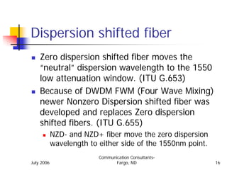 Dispersion shifted fiber
    Zero dispersion shifted fiber moves the
    “neutral” dispersion wavelength to the 1550
    low attenuation window. (ITU G.653)
    Because of DWDM FWM (Four Wave Mixing)
    newer Nonzero Dispersion shifted fiber was
    developed and replaces Zero dispersion
    shifted fibers. (ITU G.655)
            NZD- and NZD+ fiber move the zero dispersion
            wavelength to either side of the 1550nm point.
                          Communication Consultants-
July 2006                        Fargo, ND                   16
 