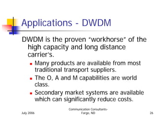 Applications - DWDM
DWDM is the proven “workhorse” of the
 high capacity and long distance
 carrier’s.
            Many products are available from most
            traditional transport suppliers.
            The O, A and M capabilities are world
            class.
            Secondary market systems are available
            which can significantly reduce costs.
                       Communication Consultants-
July 2006                     Fargo, ND              26
 